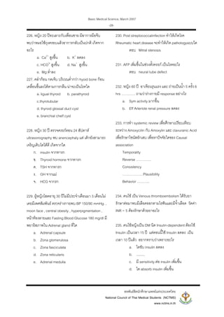Basic Medical Science, March 2007
สหพันธสิตนักศึกษาแพทยแหงประเทศไทย
National Council of Thai Medical Students (NCTMS)
www.nctms.in.th
-28-
226. หญิง 20 ปทะเลาะกับเพื่อนชาย มีอาการมือจีบ
พบวาหมอใชถุงครอบแลวอาการกลับเปนปกติ เกิดจาก
อะไร
a. Ca2+
สูงขึ้น b. K+
ลดลง
c. HCO3-
สูงขึ้น d. Na+
สูงขึ้น
e. Mg ต่ําลง
227. คลํากอน กดเจ็บ บริเวณต่ํากวา hyoid bone กอน
เคลื่อนขึ้นลงไดตามการกลืน นาจะเปนโรคใด
a. ligual thyroid b. parathyroid
c.thyrotubular
d. thyroid glossal duct cyst
e. branchial chelf cyst
228. หญิง 30 ป ตรวจครรภตอน 24 สัปดาห
ultrasonography พบ anencephaly แต เด็กยังสามารถ
เจริญเติบโตไดดี เกิดจากใด
ก. insulin จากทารก
ข. Thyroid hormone จากทารก
ค. TSH จากทารก
ง. GH จากแม
จ. HCG จากรก
229. ผูหญิงโสดอายุ 30 ปไมมีประจําเดือนมา 3 เดือนไม
เคยมีเพศสัมพันธ ตรวจรางกายพบ BP 150/90 mmHg. ,
moon face , central obesity , hyperpigmentation ,
หนาทองลายและ Fasting Blood Glucose 180 mg/dl มี
พยาธิสภาพใน Adrenal gland ที่ใด
a. Adrenal capsule
b. Zona glomerulosa
c. Zona fasciculata
d. Zona reticularis
e. Adrenal medulla
230. Post streptococcalinfection ทําใหเกิดโรค
Rheumatic heart disease จะทําใหเกิด pathologyแบบใด
ตอบ Mitral stenosis
231. AFP เพิ่มขึ้นในชวงตั้งครรภ เปนโรคอะไร
ตอบ neural tube defect
232. หญิง 60 ป อาเจียนรุนแรง และ ถายเปนน้ํา 5 ครั้ง 6
hrs ………… ถามวารางกายมี response อยางไร
a. Sym activity มากขึ้น
b. Eff Arteriole renal pressure ลดลง
233. การทํา systemic review เพื่อศึกษาเปรียบเทียบ
ระหวาง Amoxycilin กับ Amoxylin และ clavuranic Acid
เพื่อรักษาไซนัสอักเสบ เพื่อหาปจจัยใดของ Causal
association
Temporality
Reverse ………….
Consistency
………………Plausibility
Behavior ………..
234. คนไข เปน Venous thromboembolism ไดรับยา
รักษาตอมาพบมีเลือดออกตามไรฟนและมีจ้ําเลือด วัดคา
INR = 5 ตองรักษาดวยยาอะไร
235. คนไขหญิงเปน DM นิด Insulin-dependent ตองใช
Insulin เปนเวลา 15 ป แตตอนนี้ใช Insulin ลดลง เปน
เวลา 10 ปแลว อยากทราบวาเพราะอะไร
a. ไตขับ insulin ลดลง
b. .........
c. มี sensitivity ตอ insulin เพิ่มขึ้น
d. ไต absorb insulin เพิ่มขึ้น
 