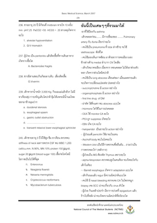 Basic Medical Science, March 2007
สหพันธสิตนักศึกษาแพทยแหงประเทศไทย
National Council of Thai Medical Students (NCTMS)
www.nctms.in.th
-29-
236. ชายอายุ 20 ป มีกอนที่ midbrain หายใจ 10 ครั้ง/
min pH7.25 PaCO2 =55 HCO3 = 20 สาเหตุเกิดจาก
อะไร
1. alveolar hypoventilation
2. Q-V mismatch
237. ผูปวย เปน peritonitis แลวติดเชื้อที่ทางเดินอาหาร
เกิดจากเชื้อใด
A. Bacteriodes fragilis
238. ชาวอีสานชอบกินกอยลาบดิบ เสี่ยงติดเชื้อ
O.Viverrini
239. เด็กทารกน้ําหนัก 3,000 Kg. กินนมแมแลวอวก ไมมี
อาเจียนพุง การเจริญเติบโตปกติ อุมใหเรอจะมีน้ํานมไหล
ออกมาขางมุมปาก
a. duodenal stenosis
b. esophageal spasm
c. gastric outlet obstruction
d. ……………………………..
e. transient relaxive lower esophageal sphincter
240. เด็กชายอายุ 5 ป มีไขสูง ซึม อาเจียน ตรวจพบ
stiffness of neck ผลการตรวจ CSF พบ WBC 1,200
cell/cu.mm. N 90%, MN 10% protein 150 μg/dl,
sugar 20 μg/dl (blood sugar 100) เชื้อกอโรคใดมี
โอกาสเปนไปไดที่สุด
ก. Enterovirus
ข. Neagleria flowreli
ค. Neiseria meningitidis
ง. Cryptococcus neoformans
จ. Mycobacterium tuberculosis
อันนี้เปนเศษๆๆที่รวมมาได
-ยาที่ใชปองกัน asthma
-เด็กคลอดกอน........ มีการเชื่อมของ ........ Pulmonary
artery กับ Aorta เรียกวาอะไร
- คนไขเปน pneumonia ที่ lobe ลางซาย จะใช
stethoscope ฟงที่ใด
- คนไขมองเห็นภาพซอน มาดวยอาการคอเอียง มอง
ขางลางดาน medial ลําบาก CN ใดเสีย
- เด็กเกิดมาคอเอียง เนื่องจาก ตอนคลอด ไมไดเอาสวนหัว
ออก เกิดจากสวนใดผิดปกติ
- คนไขเปน lung abscess เดือนตอมา เมื่อแผลหายแลว
จะเกิดการเปลี่ยนแปลงตอ ปอดอยางไร
- succinylcholine มี action อยางไร
- organophosphate มี action อยางไร
- first line drug of DM
- ผาตัด ไสติ่งแตก พบ abscess แบบใด
- Hormone ใดใชในการเรงคลอด
- CEA ใช monitor CA อะไร
- P53 ถูก suppress เกิดอะไร
- EBV เกิด CA อะไร
- haloperidol เปนยาอะไร action อยางไร
- ผูปวยแพ penicillin ใชยาอะไรแทน
- Aschoff body พบในโรคอะไร
- Western blot เปนวิธีการตรวจเพื่อยืนยัน... ถามวาเปน
การตรวจอะไร? (หลักการ)
- ผูปวยเปน MG ตองตัด Thymus เพราะอะไร
- alpha-fetoprotein ตรวจพบสูงในคนทอง จะเกิดอะไรกับ
เด็กในทอง
- - Barrett esophagus เกิดจาก adaptation แบบใด
- เด็กกินนมแลว regur มีความผิดปกติแบบใด
- คนไข มี nasal bleeding ตรวจเจอ CA ในโพรงจมูก
biopsy เจอ SCC นาจะเกี่ยวกับ virus ตัวใด
- ผูปวย กินเหลาประจํา มีอาการปวดที่ epigastium แลว
ราวไปที่หลัง นาจะเกิดความผิดปกติที่อวัยวะใด
 