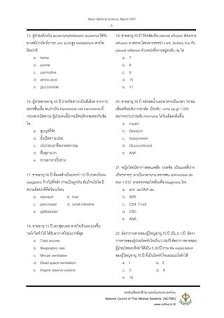 Basic Medical Science, March 2007
สหพันธสิตนักศึกษาแพทยแหงประเทศไทย
National Council of Thai Medical Students (NCTMS)
www.nctms.in.th
-3-
15. ผูปวยเด็กเปน acute lymphoblastic leukemia ไดรับ
ยาเคมีบําบัด มีภาวะ uric acid สูง metabolism สารใด
ผิดปกติ
a. heme
b. purine
c. pyrimidine
d. amino acid
e. glucoronide
16. ผูปวยชายอายุ 55 ป ถายปสสาวะเปนสีเลือด จากการ
ตรวจชิ้นเนื้อ พบวาเปน transitional cell carcinoma ที่
กระเพาะปสสาวะ ผูปวยคนนี้นาจะมีพฤติกรรมตรงกับขอ
ใด
a. สูบบุหรี่จัด
b. อั้นปสสาวะบอย
c. ประกอบอาชีพเกษตรกรรม
d. ดื่มสุรามาก
e. ทานอาหารปงยาง
17. ชายอายุ 50 ป ดื่มเหลาเปนประจํา 10 ป ปวดบริเวณ
epigastric ราวไปที่หลัง ถายเปนมูกมัน ตับมามไมโต มี
ความผิดปกติที่อวัยวะไหน
a. stomach b. liver
c. pancrease d. small intestine
e. gallbladder
18. ชายอายุ 15 ป เตะฟุตบอล หายใจเร็วและแรงขึ้น
กลไกใดทําให ไดรับอากาศใหมมากที่สุด
a. Tidal volume
b. Respiratory rate
c. Minute ventilation
d. Dead space ventilation
e. Inspire reserve volume
19. ชายอายุ 50 ป วินิจฉัยเปน pleural effusion ตองเจาะ
effusion มาตรวจ โดยเจาะระหวาง ant. Axillary line กับ
pleural reflexion ตําแหนงที่เจาะอยูระดับ rib ใด
a. 7
b. 8
c. 9
d. 10
e. 11
20. ชายอายุ 35 ป หลังอดน้ําและอาหารเปนเวลา 16 ชม.
เพื่อเตรียมรับการผาตัด มีระดับ urine sp.gr 1.025
อยากทราบวาระดับ hormone ใดในเลือดเพิ่มขึ้น
a. insulin
b. Oxytocin
c. Vasopressin
d. Glucocorticoid
e. ANP
21. หญิงไทยมีอาการออนเพลีย ปวดขอ เปนแผลที่ปาก
เปนๆหายๆ มาเปนเวลานาน ตรวจพบ antinuclear ab
titer 1:512 ควรตรวจอะไรเพิ่มเพื่อ diagnosis โรค
a. anti ds DNA ab.
b. SER
c. CD4 T-cell
d. CBC
e. ANA
22. อัตราการตายของผูใหญอายุ 70 ป เปน 0.1/ป อัตรา
การตายของผูปวยโรคหัวใจเปน 0.08/ป อัตราการตายของ
ผูปวยโรคมะเร็งลําไสเปน 0.02/ป ถาม life expectation
ของผูใหญอายุ 70 ป ที่เปนโรคหัวใจและมะเร็งลําไส
a. 1 b. 2
c. 5 d. 8
e. 10
 