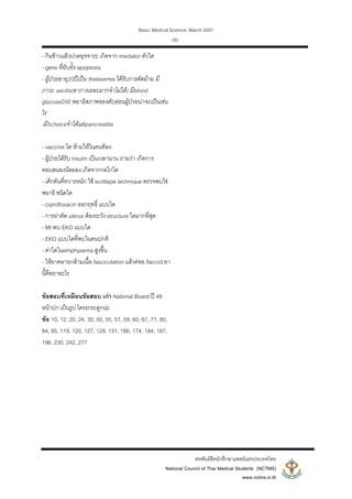 Basic Medical Science, March 2007
สหพันธสิตนักศึกษาแพทยแหงประเทศไทย
National Council of Thai Medical Students (NCTMS)
www.nctms.in.th
-30-
- กินขาวแลวปวดอุจจาระ เกิดจาก mediator ตัวใด
- gene ที่ยับยั้ง apoptosis
- ผูปวยอายุ20ปเปน thalasemia ไดรับการตัดมาม มี
ภาวะ ascitis(อาการเยอะมากจําไมได) มีblood
glucose200 พยาธิสภาพของตับออนผูปวยนาจะเปนเชน
ไร
-มี5choiceจําไดแคpancreatitis
- vaccine ใด หามใหในคนทอง
- ผูปวยไดรับ insulin เปนเวลานาน ถามวา เกิดการ
ตอบสนองนอยลง เกิดจากกลไกใด
- เด็กคันที่ทวารหนัก ใช scottape technique ตรวจพบไข
พยาธิ ชนิดใด
- ciprofloxacin ออกฤทธิ์ แบบใด
- การผาตัด uterus ตองระวัง structure ใดมากที่สุด
- MI พบ EKG แบบใด
- EKG แบบใดที่พบในคนปกติ
- คาใดในemphysema สูงขึ้น
- ใหยาคลายกลามเนื้อ fasciculation แลวคอย flaccid ยา
นี้คือยาอะไร
ขอสอบที่เหมือนขอสอบ เกา National Board ป 49
หนาปก เปนรูป โครงกระดูกนะ
ขอ 10, 12, 20, 24, 30, 50, 55, 57, 59, 60, 67, 71, 80,
84, 95, 119, 120, 127, 128, 131, 166, 174, 184, 187,
196, 230, 242, 277
 