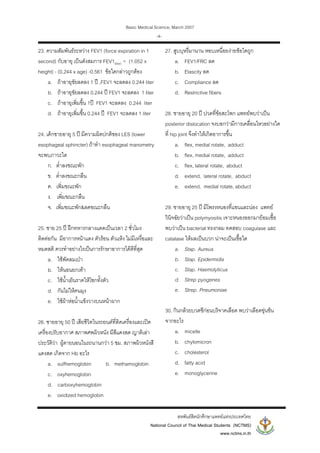 Basic Medical Science, March 2007
สหพันธสิตนักศึกษาแพทยแหงประเทศไทย
National Council of Thai Medical Students (NCTMS)
www.nctms.in.th
-4-
23. ความสัมพันธระหวาง FEV1 (force expiration in 1
second) กับอายุ เปนดังสมการ FEV1(liter) = (1.052 x
height) - (0.244 x age) -0.561 ขอใดกลาวถูกตอง
a. ถาอายุขัยลดลง 1 ป ,FEV1 จะลดลง 0.244 liter
b. ถาอายุขัยลดลง 0.244 ป FEV1 จะลดลง 1 liter
c. ถาอายุเพิ่มขึ้น 1ป FEV1 จะลดลง 0.244 liter
d. ถาอายุเพิ่มขึ้น 0.244 ป FEV1 จะลดลง 1 liter
24. เด็กชายอายุ 5 ป มีความผิดปกติของ LES (lower
esophageal sphincter) ถาทํา esophageal manometry
จะพบภาวะใด
ก. ต่ําลงขณะพัก
ข. ต่ําลงขณะกลืน
ค. เพิ่มขณะพัก
ง. เพิ่มขณะกลืน
จ. เพิ่มขณะพัก&ลดขณะกลืน
25. ชาย 25 ป ฝกทหารกลางแดดเปนเวลา 2 ชั่วโมง
ติดตอกัน มีอาการหนาแดง ตัวรอน ตัวแหง ไมมีเหงื่อและ
หมดสติ ควรทําอยางไรเปนการรักษาอาการไดดีที่สุด
a. ใชพัดลมเปา
b. ใหนอนยกเทา
c. ใชน้ําเย็นราดใหโชกทั้งตัว
d. กันไมใหคนมุง
e. ใชผาหอน้ําแข็งวางบนหนาผาก
26. ชายอายุ 50 ป เสียชีวิตในรถยนตที่ติดเครื่องและเปด
เครื่องปรับอากาศ สภาพศพผิวหนัง มีสีแดงสด ญาติเลา
ประวัติวา ผูตายนอนในรถนานกวา 5 ชม. สภาพผิวหนังสี
แดงสด เกิดจาก Hb อะไร
a. sulfhemoglobin b. methamoglobin
c. oxyhemoglobin
d. carboxyhemoglobin
e. oxidized hemoglobin
27. สูบบุหรี่มานาน หอบเหนื่อยงายขอใดถูก
a. FEV1/FRC ลด
b. Elascity ลด
c. Compliance ลด
d. Restrictive fibers
28. ชายอายุ 20 ป ปวดที่ขอสะโพก แพทยพบวาเปน
posterior dislocation จงบอกวามีการเคลื่อนไหวอยางใด
ที่ hip joint จึงทําใหเกิดอาการขึ้น
a. flex, medial rotate, adduct
b. flex, medial rotate, adduct
c. flex, lateral rotate, abduct
d. extend, lateral rotate, abduct
e. extend, medial rotate, abduct
29. ชายอายุ 25 ป มีโพรงหนองที่แขนและนอง แพทย
วินิจฉัยวาเปน polymyositis เจาะหนองออกมายอมเชื้อ
พบวาเปน bacterial ทรงกลม ทดสอบ coagulase และ
catalase ใหผลเปนบวก นาจะเปนเชื้อใด
a. Stap. Aureus
b. Stap. Epidermidis
c. Stap. Haemolyticus
d. Strep pyogenes
e. Strep. Pneumoniae
30. กินกลวยบวดชีกอนบริจาคเลือด พบวาเลือดขุนขน
จากอะไร
a. micelle
b. chylomicron
c. cholesterol
d. fatty acid
e. monoglycerine
 
