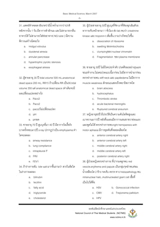 Basic Medical Science, March 2007
สหพันธสิตนักศึกษาแพทยแหงประเทศไทย
National Council of Thai Medical Students (NCTMS)
www.nctms.in.th
-5-
31. แพทยทําคลอด สังเกตวามีน้ําคร่ํามากกวาปกติ
หลังจากนั้น 1 วัน มีอาการสําลักนม และไมสามารถกลืน
อาหารได ไมสามารถใสทออาหาร( NG tube ) มีความ
พิการแตกําเนิดอะไร
a. midgut volvulus
b. duodenal atresia
c. annular pancrease
d. hypertrophic pyrolic stenosis
e. esophageal atresia
32. ผูชายอายุ 30 ป tidal volume 500 mL,anatomical
dead space 200 mL, RR15 ถาเปลี่ยน RR เปน30,tidal
volume 350 แต anatomical dead space เทาเดิมจะมี
ผลเปลี่ยนแปลงอยางไร
a. Paco2
b. Paco2
c. paco2ไมเปลี่ยนแปลง
d. pH
e. pHลด
33. ชายอายุ 70 ป สูบบุหรี่มา 40 ป มีอาการไอเรื้อรัง
บางครั้งหอบมา2ป x-ray ปรากฏวาเปน emphysema คา
ใดจะลดลง
a. airway resistance
b. lung compliance
c. intrapleural P
d. FRV
e. FEV1
34. ถารางกายขับ bile salt มากขึ้นถามวา สารในขอใด
ในรางกายลดลง
a. bilirubin
b. lecithin
c. fatty acid
d. triglyceride
e. cholesterol
35. ผูปวยชายอายุ 50ป สูบบุหรี่จัด มาที่หองฉุกเฉินดวย
อาการเจ็บหนาอกมา 1 ชั่วโมง สง lab พบวา creatinine
kinase และ troponin-t เพิ่มขึ้น ถามวาเกิดอะไรขึ้น
a. dissociation of ribosome
b. swelling ของmitochodria
c. clumpingของ nuclear chromatin
d. Fragmentation ของ plasma membrane
36. ชายอายุ 30ป ไมมีโรคประจําตัว ปวดศีรษะอยางรุนแรง
ขณะทํางาน ไมเคยปวดแบบนี้มากอน ไมมีอาการนํามากอน
ตรวจรางกายพบ stiff neck และ papilledema ไมมีอาการ
muscle weakness ลักษณะแสดงถึงพยาธิสภาพใด
a. brain abscess
b. hydrocephalus
c. Thrombotic stroke
d. acute bacterial meningitis
e. Ruptured cerebral aneurism
37. หญิงอายุ60ป มีประวัติเปนความดันโลหิตสูงและ
เบาหวานมา10ป หลังตื่นนอนมีอาการแขนขาขวาออนแรง
และพูดไมได ตรวจรางกายพบright hemiparesis with
motor aphasia มีการอุดตันที่หลอดเลือดใด
a. anterior cerebral artery right
b. anterior cerebral artery left
c. middle cerebral artery right
d. middle cerebral artery left
e. posterior cerebral artery right
38. ผูปวยหญิงตรวจรางกาย ที่ปากมดลูกพบ red
vesicle,erythema and papule เปนกลุมๆคลําพบตอม
น้ําเหลืองโต 2 ขาง กดเจ็บ ตรวจ ทาง histopathology พบ
intranuclear halo ,multinucleated giant cell เชื้อที่
เปนไปไดคือ
a. HSV b. Gonococcal infection
c. CMV d. Treponema pallidum
e. HPV
 