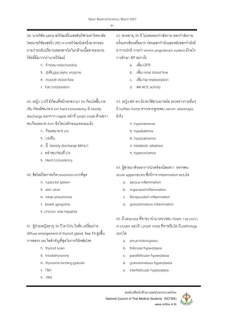 Basic Medical Science, March 2007
สหพันธสิตนักศึกษาแพทยแหงประเทศไทย
National Council of Thai Medical Students (NCTMS)
www.nctms.in.th
-6-
39. นายวิชัย และนายวิวัฒนวิ่งแขงขันกีฬามหาวิทยาลัย
โดยนายวิชัยแขงวิ่ง 200 m นายวิวัฒนแขงวิ่งมาราธอน
ถามวาระดับปริมาณของสารใดในกลามเนื้อขาของนาย
วิชัยที่มีมากกวานายวิวัฒน
ก. จํานวน mitochondria
ข. ระดับglycolytic enzyme
ค. muscle blood flow
ง. Fat composition
40. หญิง 3 5ป มีกอนที่หนาอกขวามา1m กอนโตขึ้น กด
เจ็บ กอนมีขนาด 6 cm hard consistency มี bloody
discharge ออกจาก nipple คลําที่ lymph node ดานขวา
พบกอนขนาด 4cm ขอใดบงลักษณะของมะเร็ง
ก. กอนขนาด 6 cm
ข. กดเจ็บ
ค. มี bloody discharge ออกมา
ง. คลําพบกอนที่ LN
จ. Hard consistency
40. ขอใดมีโอกาสเกิด resolution มากที่สุด
ก. ruptured spleen
ข. skin ulcer
ค. lobar pneumonia
ง. bowel gangrene
จ. chronic viral hepatitis
41. ผูปวยหญิงอายุ 35 ป ตาโปน ใจสั่น เหนื่อยงาย
diffuse enlargement of thyroid gland, free T4 สูงขึ้น
การตรวจ lab ใดสําคัญที่สุดในการวินิจฉัยโรค
ก. thyroid scan
ข. triiodothyroxine
ค. thyroxine binding gobulin
ง. TSH
จ. TRH
42. ชายอายุ 35 ป ไมเคยออกกําลังกาย ออกกําลังกาย
ครั้งแรกเสียเหงื่อมาก กอนออกกําลังและหลังออกกําลังมี
อาการปกติ ถามวา rennin-angiotensin system มีกลไก
การรักษา BP อยางไร
a. เพิ่ม GFR
b. เพิ่ม renal blood flow
c. เพิ่ม Na reabsorption
d. ลด ACE activity
43. หญิง BP ตก มีประวัติทานยาหมอ ตรวจรางกายอื่นๆ
มี buffalo hump หากเจาะดูจะพบ serum electrolyte
ยังไง
ก. hyponatremia
ข. hypokalemia
ค. hypocalcemia
ง. metabolic alkalosis
จ. hyperuricemia
44. ผูชายมาดวยอาการปวดทองนอยขวา ตรวจพบ
acute appendicitis ซึ่งมีการ inflammation แบบใด
a. serous inflammation
b. organized inflammation
c. fibropurulent inflammation
d. granulomatous inflammation
45. มี abscess ที่ขาขวานํามาตรวจพบ Gram +ve cocci
in cluster และมี Lymph node ที่ขาหนีบโต มี pathology
แบบใด
a. sinus histiocytosis
b. follicular hyperplasia
c. parafollicular hyperplasia
d. granulomatous hyperplasia
e. interfollicular hyperplasia
 