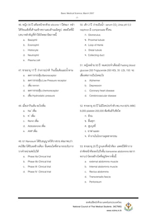 Basic Medical Science, March 2007
สหพันธสิตนักศึกษาแพทยแหงประเทศไทย
National Council of Thai Medical Students (NCTMS)
www.nctms.in.th
-7-
46. หญิง 30 ป เสริมหนาอกดวย silicone 1 ปตอมา คลํา
ไดกอนแข็งที่เตานมขางขวาและเตานมผิดรูป เซลลใดที่มี
บทบาทสําคัญที่ทําใหเกิดพยาธิสภาพนี้
a. Basophil
b. Eosinophil
c. Histiocyte
d. Neutrophil
e. Plasma cell
47. ชายอายุ 17 ป รางกายปกติ กินเนื้อเค็มและน้ําตาม
a. ลดการกระตุน Baroreceptor
b. ลดการกระตุน Low Pressure receptor
c. เพิ่ม rennin
d. ลดการกระตุน chemoreceptor
e. เพิ่ม Hydrostatic pressure
48. เมื่อเรากินเค็ม อะไรเพิ่ม
a. Na+
เพิ่ม
b. K+
เพิ่ม
c. Renin เพิ่ม
d. Aldosterone เพิ่ม
e. ANP เพิ่ม
49. ยา Nanosum ไดรับอนุญาตใหวางขาย ตอมาพบวา
คนใชยาไดรับผลขางเคียง ขั้นตอนใดที่สามารถระงับการ
วางจําหนายตอไปได
a. Phase IIa Clinical trial
b. Phase IIb Clinical trial
c. Phase III Clinical trial
d. Phase IV Clinical trial
50. เด็ก 2 ป ถายเปนน้ํา serum CO2 Urea pH 5.0
nephron มี compensate ที่ไหน
ก. Glomerulus
ข. Proximal tubule
ค. Loop of Henle
ง. Distal tubule
จ. Collecting duct
51. หญิงหมาย 50 ป หมดประจําเดือนมี Fasting blood
glucose 200 Triglyceride 200 HDL 35 LDL 150 จะ
เสี่ยงตอการเปนโรคอะไร
a. Alzheimer
b. Depression
c. Coronary heart disease
d. Cerebrovascular disease
52. ชายอายุ 40 ป ไมมีโรคประจําตัว พบ Hct 60% WBC
6,000 platelet 200,000 สัมพันธกับขอใด
ก. อวน
ข. ดื่มสุรา
ค. สูบบุหรี่
ง. ยาฆาแมลง
จ. ทํางานในโรงงานอุตสาหกรรม
53. ชายอายุ 20 ป ถูกแทงที่หนาทอง แพทยไดทําการ
ผาตัดหนาทองลงไปถึงชั้น transverse abdominis อยาก
ทราบวาโครงสรางใดที่อยูถัดจากชั้นนี้
a. external abdominis muscle
b. Internal abdominis muscle
c. Rectus abdominis
d. Transversalis fascia
e. Peritoneum
 