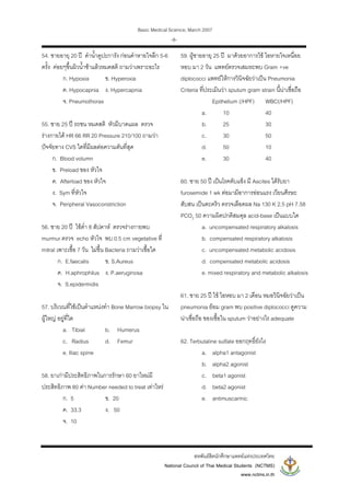 Basic Medical Science, March 2007
สหพันธสิตนักศึกษาแพทยแหงประเทศไทย
National Council of Thai Medical Students (NCTMS)
www.nctms.in.th
-8-
54. ชายอายุ 20 ป ดําน้ําดูปะการัง กอนดําหายใจลึก 5-6
ครั้ง คอยๆขึ้นผิวน้ําชาแลวหมดสติ ถามวาเพราะอะไร
ก. Hypoxia ข. Hyperoxia
ค. Hypocapnia ง. Hypercapnia
จ. Pneumothorax
55. ชาย 25 ป รถชน หมดสติ หัวมีบาดแผล ตรวจ
รางกายได HR 66 RR 20 Pressure 210/100 ถามวา
ปจจัยทาง CVS ใดที่มีผลตอความดันที่สุด
ก. Blood volumn
ข. Preload ของ หัวใจ
ค. Afterload ของ หัวใจ
ง. Sym ที่หัวใจ
จ. Peripheral Vasoconstriction
56. ชาย 20 ป ไขต่ํา 8 สัปดาห ตรวจรางกายพบ
murmur ตรวจ echo หัวใจ พบ 0.5 cm vegetative ที่
mitral เพาะเชื้อ 7 วัน ไมขึ้น Bacteria ถามวาเชื้อใด
ก. E.faecalis ข. S.Aureus
ค. H.aphrophilus ง. P.aeruginosa
จ. S.epidermidis
57. บริเวณที่ใชเปนตําแหนงทํา Bone Marrow biopsy ใน
ผูใหญ อยูที่ใด
a. Tibial b. Humerus
c. Radius d. Femur
e. Iliac spine
58. ยาเกามีประสิทธิภาพในการรักษา 60 ยาใหมมี
ประสิทธิภาพ 80 คา Number needed to treat เทาไหร
ก. 5 ข. 20
ค. 33.3 ง. 50
จ. 10
59. ผูชายอายุ 25 ป มาดวยอาการไข ไอหายใจเหนื่อย
หอบ มา 2 วัน แพทยตรวจเสมหะพบ Gram +ve
diplococci แพทยใหการวินิจฉัยวาเปน Pneumonia
Criteria ที่ประเมินวา sputum gram strain นี้นาเชื่อถือ
Epithelium (/HPF) WBC(/HPF)
a. 10 40
b. 25 30
c. 30 50
d. 50 10
e. 30 40
60. ชาย 50 ป เปนโรคตับแข็ง มี Ascites ไดรับยา
furosemide 1 wk ตอมามีอาการออนแรง เวียนศีรษะ
สับสน เปนตะคริว ตรวจเลือดผล Na 130 K 2.5 pH 7.58
PCO2 50 ความผิดปกติสมดุล acid-base เปนแบบใด
a. uncompensated respiratory alkalosis
b. compensated respiratory alkalosis
c. uncompensated metabolic acidosis
d. compensated metabolic acidosis
e. mixed respiratory and metabolic alkalosis
61. ชาย 25 ป ไข ไอหอบ มา 2 เดือน หมอวินิจฉัยวาเปน
pneumonia ยอม gram พบ positive diplococci ดูความ
นาเชื่อถือ ของเชื้อใน sputum วาอยางไร adequate
62. Terbutaline sulfate ออกฤทธิ์ยังไง
a. alpha1 antagonist
b. alpha2 agonist
c. beta1 agonist
d. beta2 agonist
e. antimuscarinic
 