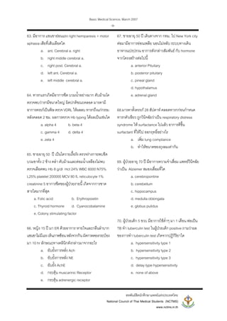 Basic Medical Science, March 2007
สหพันธสิตนักศึกษาแพทยแหงประเทศไทย
National Council of Thai Medical Students (NCTMS)
www.nctms.in.th
-9-
63. มีอาการ แขนขาออนแรง right hemiparesis + motor
aphasia เสียที่เสนเลือดใด
a. ant. Cerebral a. right
b. right middle cerebral a.
c. right post. Cerebral a.
d. left ant. Cerebral a.
e. left middle cerebral a.
64. ทารกแรกเกิดมีอาการซีด บวมน้ําอยางมาก ตับมามโต
ตรวจพบวารกมีขนาดใหญ ผิดปกติขณะคลอด มารดามี
อาการครรภเปนพิษ ตรวจ VDRL ใหผลลบ ทารกถึงแกกรรม
หลังคลอด 2 ชม. ผลการตรวจ Hb typing ไดผลเปนเชนใด
a. alpha 4 b. beta 4
c. gamma 4 d. delta 4
e. zeta 4
65. ชายอายุ 50 ป เปนไตวายเรื้อรัง ตรวจรางกายพบซีด
บวมขาทั้ง 2 ขาง คลํา ตับมามและตอมน้ําเหลืองไมพบ
ตรวจเลือดพบ Hb 8 g/dl Hct 24% WBC 6000 N75%
L25% platelet 200000 MCV 80 fL reticulocyte 1%
creatinine 5 อาการซีดของผูปวยรายนี้ เกิดจากการขาด
สารใดมากที่สุด
a. Folic acid b. Erythropoietin
c. Thyroid hormone d. Cyanocobalamine
e. Colony stimulating factor
66. หญิง 15 ป มา ER ดวยอาการ หายใจและกลืนลําบาก
แขนขาไมมีแรงเห็นภาพซอนหลังจากกินผัดกาดดองกระปอง
มา 10 hr ลักษณะทางคลินิกดังกลาวมาจากอะไร
a. ยับยั้งการหลั่ง Ach
b. ยับยั้งการหลั่ง NE
c. ยับยั้ง AchE
d. กระตุน muscarinic Receptor
e. กระตุน adrenergic receptor
67. ชายอายุ 50 ป เดินทางจาก กทม. ไป New York city
ตอมามีอาการออนเพลีย นอนไมหลับ ระบบทางเดิน
อาหารแปรปรวน อาการดังกลาวสัมพันธ กับ hormone
จากโครงสรางตอไปนี้
a. anterior Pituitary
b. posterior pituitary
c. pineal gland
d. hypothalamus
e. adrenal gland
68.มารดาตั้งครรภ 28 สัปดาห คลอดทารกกอนกําหนด
ทารกตัวเขียว ถูกวินิจฉัยวาเปน respiratory distress
syndrome ให surfactance ไปแลว อาการดีขึ้น
surfactant ที่ใหไป ออกฤทธิ์อยางไร
a. เพิ่ม lung compliance
b. ทําใหขนาดของถุงลมเทากัน
69. ผูปวยอายุ 70 ป มีอาการความจําเสื่อม แพทยวินิจฉัย
วาเปน Alziemer สมองเสื่อมที่ใด
a. cerebropontine
b. cerebellum
c. hippocampus
d. medulla oblongata
e. globus pulidus
70. ผูปวยเด็ก 5 ขวบ มีอาการไขต่ําๆ มา 1 เดือน พอเปน
TB ทํา tuberculin test ในผูปวยเด็ก positive ถามวาผล
ของการทํา tuberculin test เกิดจากปฎิกิริยาใด
a. hypersensitivity type 1
b. hypersensitivity type 2
c. hypersensitivity type 3
d. delay type hypersensitivity
e. none of above
 