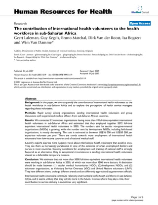 Human Resources for Health                                                                                                               BioMed Central



                                                                                                                                       Open Access
Research
The contribution of international health volunteers to the health
workforce in sub-Saharan Africa
Geert Laleman, Guy Kegels, Bruno Marchal, Dirk Van der Roost, Isa Bogaert
and Wim Van Damme*

Address: Department of Public Health, Institute of Tropical Medicine, Antwerp, Belgium
Email: Geert Laleman - glaleman@itg.be; Guy Kegels - gkegels@itg.be; Bruno Marchal - bmarchal@itg.be; Dirk Van der Roost - dvdroost@itg.be;
Isa Bogaert - ibogaert@itg.be; Wim Van Damme* - wvdamme@itg.be
* Corresponding author




Published: 31 July 2007                                                      Received: 5 April 2007
                                                                             Accepted: 31 July 2007
Human Resources for Health 2007, 5:19   doi:10.1186/1478-4491-5-19
This article is available from: http://www.human-resources-health.com/content/5/1/19
© 2007 Laleman et al; licensee BioMed Central Ltd.
This is an Open Access article distributed under the terms of the Creative Commons Attribution License (http://creativecommons.org/licenses/by/2.0),
which permits unrestricted use, distribution, and reproduction in any medium, provided the original work is properly cited.




             Abstract
             Background: In this paper, we aim to quantify the contribution of international health volunteers to the
             health workforce in sub-Saharan Africa and to explore the perceptions of health service managers
             regarding these volunteers.
             Methods: Rapid survey among organizations sending international health volunteers and group
             discussions with experienced medical officers from sub-Saharan African countries.
             Results: We contacted 13 volunteer organizations having more than 10 full-time equivalent international
             health volunteers in sub-Saharan Africa and estimated that they employed together 2072 full-time
             equivalent international health volunteers in 2005. The numbers sent by secular non-governmental
             organizations (NGOs) is growing, while the number sent by development NGOs, including faith-based
             organizations, is mostly decreasing. The cost is estimated at between US$36 000 and US$50 000 per
             expatriate volunteer per year. There are trends towards more employment of international health
             volunteers from low-income countries and of national medical staff.
             Country experts express more negative views about international health volunteers than positive ones.
             They see them as increasingly paradoxical in view of the existence of urban unemployed doctors and
             nurses in most countries. Creating conditions for employment and training of national staff is strongly
             favoured as an alternative. Only in exceptional circumstances is sending international health volunteers
             viewed as a defendable temporary measure.
             Conclusion: We estimate that not more than 5000 full-time equivalent international health volunteers
             were working in sub-Saharan Africa in 2005, of which not more than 1500 were doctors. A distinction
             should be made between (1) secular medical humanitarian NGOs, (2)development NGOs, and (3)
             volunteer organizations, as Voluntary Service Overseas (VSO) and United Nations volunteers (UNV).
             They have different views, undergo different trends and are differently appreciated by government officials.
             International health volunteers contribute relatively small numbers to the health workforce in sub-Saharan
             Africa, and it seems unlikely that they will do more in the future. In areas where they play a role, their
             contribution to service delivery is sometimes very significant.




                                                                                                                                         Page 1 of 9
                                                                                                                 (page number not for citation purposes)
 