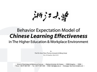 Behavior Expectation Model of
Chinese Learning Effectiveness
in The Higher Education & Workplace Environment
by
Prof.Dr.Hora Tjitra,Thomas Jenewein & Wang Huiqi
Vers.2.0 Hangzhou, March 2010
• School of Psychology and Behavioural Sciences • Zhejiang University, Xixi Campus • 310028 Hangzhou • CHINA •
• Phone: ++86 571 8827 3337 • Fax: +86 571 8827 3326 • E-Mail: htjitra@zju.edu.cn • Homepage: http://www.horatjitra.com •
 
