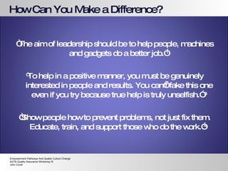 How Can You Make a Difference? “ The aim of leadership should be to help people, machines and gadgets do a better job.” 1 “ To help in a positive manner, you must be genuinely interested in people and results. You can’t fake this one even if you try because true help is truly unselfish.”  3 “ Show people how to prevent problems, not just fix them. Educate, train, and support those who do the work.” 4   Empowerment Pathways And Quality Culture Change AATB Quality Assurance Workshop IX John Cover 