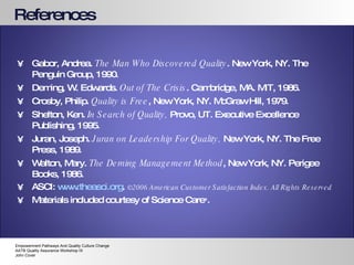 References Gabor, Andrea.  The Man Who Discovered Quality . New York, NY. The Penguin Group, 1990. Deming, W. Edwards.  Out of The Crisis . Cambridge, MA. MIT, 1986. Crosby, Philip.  Quality is Free , New York, NY. McGraw Hill, 1979. Shelton, Ken.  In Search of Quality,  Provo, UT. Executive Excellence Publishing, 1995. Juran, Joseph.  Juran on Leadership For Quality,  New York, NY. The Free Press, 1989. Walton, Mary.  The Deming Management Method , New York, NY. Perigee Books, 1986. ASCI:  www.theasci.org .  ©2006 American Customer Satisfaction Index. All Rights Reserved  Materials included courtesy of Science Care ® . Empowerment Pathways And Quality Culture Change AATB Quality Assurance Workshop IX John Cover 