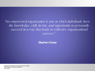“ An empowered organization is one in which individuals have the knowledge, skill, desire, and opportunity to personally succeed in a way that leads to collective organizational success”. Stephen Covey Empowerment Pathways And Quality Culture Change AATB Quality Assurance Workshop IX John Cover 