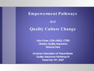 John Cover, CQA (ASQ), CTBS Director, Quality Assurance Science Care American Association of Tissue Banks  Quality Assurance Workshop IX November 15 th , 2007 Empowerment Pathways And   Quality Culture Change 