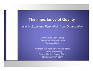 The Importance of Quality
and Its Expanded Role Within Your Organization


               John Cover CQA (ASQ)
              Director, Quality A
              Di t Q lit Assurance
                     Science Care

         American Association of Tissue Banks
                 31st Annual Meeting
            Boston Marriott Copley Place
                September 16th, 2007
                   p
 