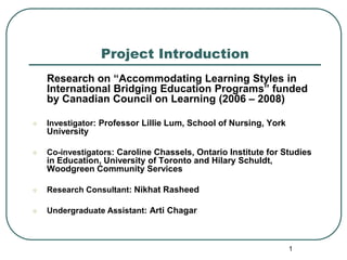 Project Introduction
    Research on “Accommodating Learning Styles in
    International Bridging Education Programs” funded
    by Canadian Council on Learning (2006 – 2008)

   Investigator: Professor Lillie Lum, School of Nursing, York
    University

   Co-investigators: Caroline Chassels, Ontario Institute for Studies
    in Education, University of Toronto and Hilary Schuldt,
    Woodgreen Community Services

   Research Consultant: Nikhat Rasheed

   Undergraduate Assistant: Arti Chagar



                                                                  1
 