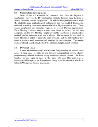 Mathematics Department: Accountability Report
Name: A. Jorge García Date:4/11/2008
2.) Curriculum Development:
Most   of   my   AP   Calculus   BC   students   also   take   AP   Physics   C
Mechanics.  However, the Physics teacher typically does not have the time to
“teach the math behind the physics.”  To address this problem and to show
the students more applications of Calculus in the real world, I developed a
series of bi­weekly take home exams related to Physics applications.  These
exams   emphasize   the   Calculus   required   in   several   Physics   applications.
Each   Monday   I   either   assign   a   new   take   home   or   collect   the   last   one
assigned.  On the first Monday I explain what the take home is about and do
several similar examples with the students.   The students do not need to
know Physics in order to complete each problem.  All the information they
need is given in each question and modeled by my examples.   The second
Monday of each take home, I collect the exam and explain each solution.
3.) Personal Goal:
I have been researching Linux Cluster Programming for several years
now.     I   have   done   so   with   an   eye   toward   incorporating   several   cluster
programming related activities in my computer science classes.   We have
touched   on   this   topic   in   class   in   the   past.     My   goal   this   year   was   to
incorporate this topic in an Independent Study class for students who have
taken AP Computer Science as Juniors.
Accountability20072008.doc 2
 