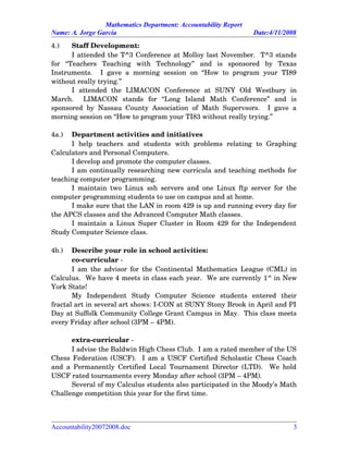 Mathematics Department: Accountability Report
Name: A. Jorge García Date:4/11/2008
4.) Staff Development:
I attended the T^3 Conference at Molloy last November.  T^3 stands
for   “Teachers   Teaching   with   Technology”   and   is   sponsored   by   Texas
Instruments.   I  gave a  morning  session on “How to  program  your  TI89
without really trying.”
I   attended   the   LIMACON   Conference   at   SUNY   Old   Westbury   in
March.     LIMACON   stands   for   “Long   Island   Math   Conference”   and   is
sponsored by Nassau County Association of Math Supervsors.   I gave a
morning session on “How to program your TI83 without really trying.”
4a.) Department activities and initiatives
I   help   teachers   and   students   with   problems   relating   to   Graphing
Calculators and Personal Computers.
I develop and promote the computer classes.
I am continually researching new curricula and teaching methods for
teaching computer programming.
I maintain two Linux ssh servers and one Linux ftp server for the
computer programming students to use on campus and at home.
I make sure that the LAN in room 429 is up and running every day for
the APCS classes and the Advanced Computer Math classes.
I maintain a Linux Super Cluster in Room 429 for the Independent
Study Computer Science class.
4b.) Describe your role in school activities:
co­curricular ­
I am the advisor for the Continental Mathematics League (CML) in
Calculus.  We have 4 meets in class each year.  We are currently 1st
 in New
York State!
My   Independent   Study   Computer   Science   students   entered   their
fractal art in several art shows: I­CON at SUNY Stony Brook in April and PI
Day at Suffolk Community College Grant Campus in May.  This class meets
every Friday after school (3PM – 4PM).  
extra­curricular ­
I advise the Baldwin High Chess Club.  I am a rated member of the US
Chess Federation (USCF).   I am a USCF Certified Scholastic Chess Coach
and a Permanently Certified Local Tournament Director (LTD).   We hold
USCF rated tournaments every Monday after school (3PM – 4PM).  
Several of my Calculus students also participated in the Moody’s Math
Challenge competition this year for the first time.
Accountability20072008.doc 3
 