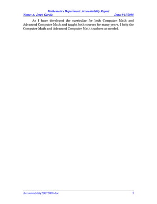 Mathematics Department: Accountability Report
Name: A. Jorge García Date:4/11/2008
As   I   have   developed   the   curriculae   for   both   Computer   Math   and
Advanced Computer Math and taught both courses for many years, I help the
Computer Math and Advanced Computer Math teachers as needed.
Accountability20072008.doc 5
 
