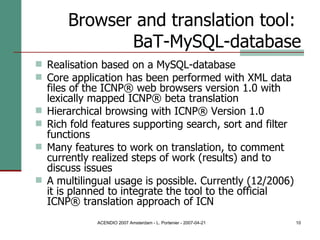 Browser and translation tool:  BaT-MySQL-database Realisation based on a MySQL-database  Core application has been performed with XML data files of the ICNP® web browsers version 1.0 with lexically mapped ICNP® beta translation Hierarchical browsing with ICNP® Version 1.0  Rich fold features supporting search, sort and filter functions Many features to work on translation, to comment currently realized steps of work (results) and to discuss issues A multilingual usage is possible. Currently (12/2006) it is planned to integrate the tool to the official ICNP® translation approach of ICN 