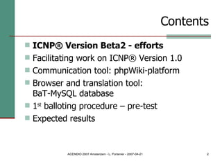Contents ICNP® Version Beta2 - efforts Facilitating work on ICNP® Version 1.0 Communication tool: phpWiki-platform Browser and translation tool:  BaT-MySQL database 1 st  balloting procedure – pre-test Expected results 