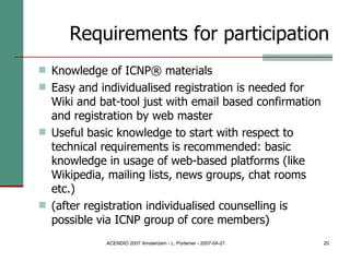 Requirements for participation Knowledge of ICNP® materials Easy and individualised registration is needed for Wiki and bat-tool just with email based confirmation and registration by web master Useful basic knowledge to start with respect to technical requirements is recommended: basic knowledge in usage of web-based platforms (like Wikipedia, mailing lists, news groups, chat rooms etc.)  (after registration individualised counselling is possible via ICNP group of core members) 