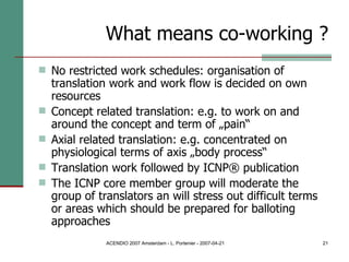 What means co-working ? No restricted work schedules: organisation of translation work and work flow is decided on own resources Concept related translation: e.g. to work on and around the concept and term of „pain“ Axial related translation: e.g. concentrated on physiological terms of axis „body process“ Translation work followed by ICNP® publication The ICNP core member group will moderate the group of translators an will stress out difficult terms or areas which should be prepared for balloting approaches 