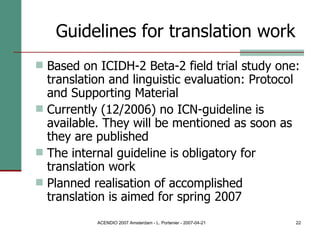 Based on ICIDH-2 Beta-2 field trial study one: translation and linguistic evaluation: Protocol and Supporting Material Currently (12/2006) no ICN-guideline is available. They will be mentioned as soon as they are published The internal guideline is obligatory for translation work Planned realisation of accomplished translation is aimed for spring 2007 Guidelines for translation work   
