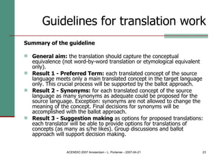 Guidelines for translation work Summary of the guideline General aim:  the translation should capture the conceptual equivalence (not word-by-word translation or etymological equivalent only).  Result 1 - Preferred Term:  each translated concept of the source language meets only a main translated concept in the target language only. This crucial process will be supported by the ballot approach.  Result 2 - Synonyms:  for each translated concept of the source language as many synonyms as adequate could be proposed for the source language. Exception: synonyms are not allowed to change the meaning of the concept. Final decisions for synonyms will be accomplished with the ballot approach.  Result 3 - Suggestion making  as options for proposed translations: each translator will be able to provide options for translations of concepts (as many as s/he likes). Group discussions and ballot approach will support decision making.  