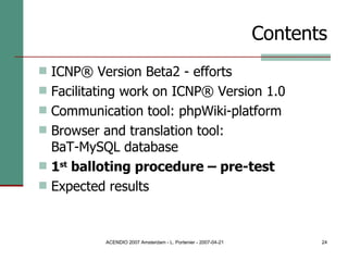 Contents ICNP® Version Beta2 - efforts Facilitating work on ICNP® Version 1.0 Communication tool: phpWiki-platform Browser and translation tool:  BaT-MySQL database 1 st  balloting procedure – pre-test Expected results 