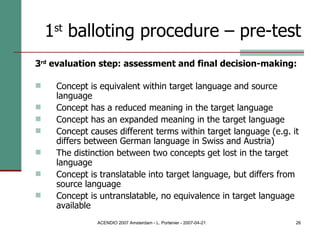 1 st  balloting procedure – pre-test 3 rd  evaluation step: assessment and final decision-making: Concept is equivalent within target language and source language  Concept has a reduced meaning in the target language Concept has an expanded meaning in the target language Concept causes different terms within target language (e.g. it differs between German language in Swiss and Austria)  The distinction between two concepts get lost in the target language Concept is translatable into target language, but differs from source language Concept is untranslatable, no equivalence in target language available 