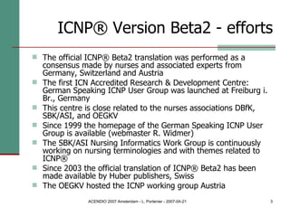 ICNP® Version Beta2 - efforts The official ICNP® Beta2 translation was performed as a consensus made by nurses and associated experts from Germany, Switzerland and Austria The first ICN Accredited Research & Development Centre: German Speaking ICNP User Group was launched at Freiburg i. Br., Germany This centre is close related to the nurses associations DBfK, SBK/ASI, and OEGKV Since 1999 the homepage of the German Speaking ICNP User Group is available (webmaster R. Widmer) The SBK/ASI Nursing Informatics Work Group is continuously working on nursing terminologies and with themes related to ICNP® Since 2003 the official translation of ICNP® Beta2 has been made available by Huber publishers, Swiss The OEGKV hosted the ICNP working group Austria 