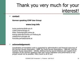 Thank you very much for your interest! contact German speaking ICNP User Group:  www.icnp.info [email_address] [email_address] Peter.Tackenberg@t-online.de  [email_address] [email_address] [email_address] acknowledgement:   Coordination of translation work is supported by administrative and financial resources of the German Nurses Association - DBfK, the Swiss Nurses Associations - SBK/ASI, and the Austrian Nurses Association - OEGKV. Without having sound initiatives and support from members of the German speaking ICNP User Group realisation and performance of the project would not be possible. Many thank to all of you! 