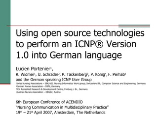 Using open source technologies to perform an ICNP® Version 1.0 into German language Lucien Portenier 1 , R. Widmer 1 , U. Schrader 2 , P. Tackenberg 3 , P. König 4 ,   F. Perhab 5   and the German speaking ICNP User Group 1 Swiss Nursing Associations – SBK/ASI, Nursing Informatics Work group, Switzerland M., Computer Science and Engineering, Germany 3 German Nurses Association – DBfK, Germany 4 ICN Accredited Research & Development Centre, Freiburg i. Br., Germany 5 Austrian Nurses Association – OEGKV, Austria 6th European Conference of ACENDIO “Nursing Communication in Multidisciplinary Practice” 19 th  – 21 st  April 2007, Amsterdam, The Netherlands 