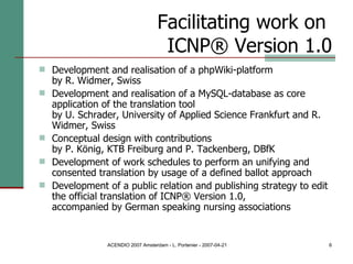 Facilitating work on  ICNP® Version 1.0 Development and realisation of a phpWiki-platform  by R. Widmer, Swiss Development and realisation of a MySQL-database as core application of the translation tool  by U. Schrader, University of Applied Science Frankfurt and R. Widmer, Swiss Conceptual design with contributions  by P. König, KTB Freiburg and P. Tackenberg, DBfK Development of work schedules to perform an unifying and consented translation by usage of a defined ballot approach  Development of a public relation and publishing strategy to edit the official translation of ICNP® Version 1.0,  accompanied by German speaking nursing associations 