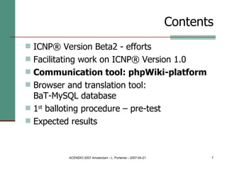 Contents ICNP® Version Beta2 - efforts Facilitating work on ICNP® Version 1.0 Communication tool: phpWiki-platform Browser and translation tool:  BaT-MySQL database 1 st  balloting procedure – pre-test Expected results 