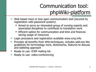 Communication tool:  phpWiki-platform Web based more or less open communication tool (secured by registration with password system): Aimed to serve an interested group of nursing experts and associated disciplines to contribute to translation work Efficient option for communication and time and finances saving usage of resources Login procedure and registration available www.icnp.info Provides all benefits from Wiki-techniques, includes add-ons like guidelines for terminology work, dictionaries, features to discuss and balloting approach Ready to use: ICNP mailing list Ready to use: video-conferencing 