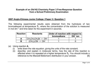www.wewwchemistry.com Page 1 of 11
Example of an Old H2 Chemistry Paper 3 Free-Response Question
from a School Preliminary Examination
(The question stem is highlighted in green.)
2007 Anglo-Chinese Junior College / Paper 3 / Question 1
The following experimental results were obtained from the hydrolysis of two
bromoalkanes at temperature T1, where the concentration of the solution is measured
in mol dm–3
and time taken for the experiment in seconds.
Order of reaction with respect toReaction Reactants
bromoalkane OH–
ion
A CH3CH2CH2Br + OH–
1 1
B (CH3)3CBr + OH–
1 0
(a) Using reaction A,
(i) write down the rate equation, giving the units of the rate constant.
 