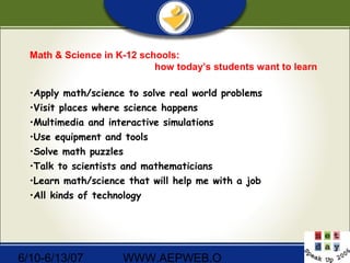 6/10-6/13/07 WWW.AEPWEB.O
Math & Science in K-12 schools:
how today’s students want to learn
•Apply math/science to solve real world problems
•Visit places where science happens
•Multimedia and interactive simulations
•Use equipment and tools
•Solve math puzzles
•Talk to scientists and mathematicians
•Learn math/science that will help me with a job
•All kinds of technology
 