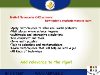 6/10-6/13/07 WWW.AEPWEB.O
Math & Science in K-12 schools:
how today’s students want to learn
•Apply math/science to solve real world problems
•Visit places where science happens
•Multimedia and interactive simulations
•Use equipment and tools
•Solve math puzzles
•Talk to scientists and mathematicians
•Learn math/science that will help me with a job
•All kinds of technology
Add relevance to the rigor!
 