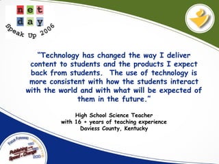 “Technology has changed the way I deliver
content to students and the products I expect
back from students. The use of technology is
more consistent with how the students interact
with the world and with what will be expected of
them in the future.”
High School Science Teacher
with 16 + years of teaching experience
Daviess County, Kentucky
 
