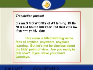 6/10-6/13/07 WWW.AEPWEB.O
Translation please!
dis rm S filD W BNFs of A3 lerning Bt lts
Nt B 404 bout d kdz POV RU ReD 2 tlk nw
f ys ~~~ yr h& ciao
This room is filled with big name
fans of anytime, anywhere, anyplace
learning. But let’s not be clueless about
the kids’ point of view. Are you ready to
talk now? If yes, wave your hand.
Goodbye.
 