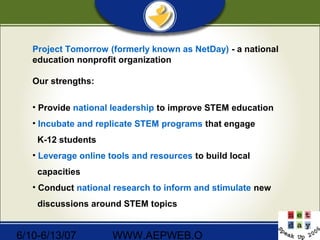 6/10-6/13/07 WWW.AEPWEB.O
Project Tomorrow (formerly known as NetDay) - a national
education nonprofit organization
Our strengths:
• Provide national leadership to improve STEM education
• Incubate and replicate STEM programs that engage
K-12 students
• Leverage online tools and resources to build local
capacities
• Conduct national research to inform and stimulate new
discussions around STEM topics
 
