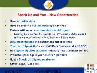 6/10-6/13/07 WWW.AEPWEB.O
Speak Up and You – New Opportunities
• Use our public data
• Have us create a custom data report for you
• Partner with us on a co-branded special report
– Looking for a partner for reports on: 21st
century skills, math &
science, global collaborations, teachers & tech impact
• Data presentations at conferences and meetings
• Your own “Speak Up” – ex: Nat’l Park Service and NSF NSDL
• Be a Speak Up 2007 Sponsor - identify new questions for 2007
• Promote Speak Up to your clients & partners
• Host a Speak Up city/regional event
• Other ideas? Let’s talk!
 