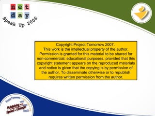 Copyright Project Tomorrow 2007.
This work is the intellectual property of the author.
Permission is granted for this material to be shared for
non-commercial, educational purposes, provided that this
copyright statement appears on the reproduced materials
and notice is given that the copying is by permission of
the author. To disseminate otherwise or to republish
requires written permission from the author.
 