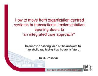How to move from organization-centred
systems to transactional implementation
            opening doors to
     an integrated care approach?

      Information sharing, one of the answers to
       the challenge facing healthcare in future

                Dr B. Debande


                      CLINIQUES UNIVERSITAIRES SAINT-LUC
 