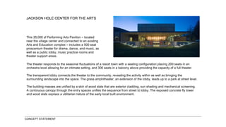 JACKSON HOLE CENTER FOR THE ARTS This 35,000 sf Performing Arts Pavilion – located near the village center and connected to an existing Arts and Education complex – includes a 500 seat proscenium theater for drama, dance, and music, as well as a public lobby, music practice rooms and theater support areas.   CONCEPT STATEMENT The theater responds to the seasonal fluctuations of a resort town with a seating configuration placing 200 seats in an orchestra level allowing for an intimate setting, and 300 seats in a balcony above providing the capacity of a full theater. The transparent lobby connects the theater to the community, revealing the activity within as well as bringing the surrounding landscape into the space. The grass amphitheater, an extension of the lobby, leads up to a park at street level. The building masses are unified by a skin of wood slats that are exterior cladding, sun shading and mechanical screening. A continuous canopy through the entry spaces unifies the sequence from street to lobby. The exposed concrete fly tower and wood slats express a utilitarian nature of the early local built environment.   