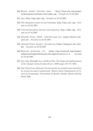 [60] Remote method invocation home. http://java.sun.com/javase/
technologies/core/basic/rmi/index.jsp – Acessado em 25/02/2007.
[61] Jxta. http://www.jxta.org – Acessado em 25/02/2007.
[62] The community resource for jini technology. http://www.jini.org – Aces-
sado em 25/02/2007.
[63] Universal description, discovery and integration. http://uddi.org – Aces-
sado em 25/02/2007.
[64] Alexandre Gomes. Btutil – bluetooth made easy. https://btutil.dev.
java.net – Acessado em 25/02/2007.
[65] Alexandre Gomes. Easyjini – jini made easy. https://easyjini.dev.java.
net – Acessado em 25/02/2007.
[66] Bluetooth specification v1.2. https://www.bluetooth.org/foundry/
adopters/document/Bluetooth_Core_Specification_v1.2 – Acessado
em 25/02/2007.
[67] June Jang, KwangHee Lee, and Hoon Choi. The design and implementation
of the surrogate system for j2me-devices. IEEE, pages 168–171, 2004.
[68] José Nelson Costa Allemand. Serviço baseado em semântica para descoberta
de recursos em grade computacional. Master’s thesis, Departamento de Ci-
ência da Computação, Universidade de Brasília, Brasília, Distrito Federal,
Brasil, 2006.
100
 