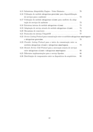 6.15 Subsistema Adaptability Engine - Visão Dinâmica . . . . . . . . . 70
6.16 Utilização do módulo ubiquitos-provider para disponibilização
de serviços para o ambiente . . . . . . . . . . . . . . . . . . . . . 72
6.17 Utilização do módulo ubiquitos-client para usufruto da adap-
tação de serviços do ambiente . . . . . . . . . . . . . . . . . . . . 73
6.18 Estrutura interna do módulo ubiquitos-client . . . . . . . . . . 74
6.19 Adaptação de serviço através do módulo ubiquitos-client . . . 74
6.20 Mecanismo de conectores . . . . . . . . . . . . . . . . . . . . . . . 76
6.21 Protocolos do sistema UbiquitOS . . . . . . . . . . . . . . . . . . 77
6.22 Service Listing Protocol para comunicação entre os módulos ubiquitos-smartspace
e ubiquitos-provider. . . . . . . . . . . . . . . . . . . . . . . . 78
6.23 Provider Listing Protocol para o início da comunicação entre os
módulos ubiquitos-client e ubiquitos-smartspace. . . . . . . 79
6.24 Remote Service Call Protocol para a invocação remota de serviços
entre ubiquitos-client e ubiquitos-smartspace. . . . . . . . . 80
6.25 Diferentes implementações para o serviço Speaker. . . . . . . . . . 86
6.26 Distribuição de componentes entre os dispositivos da arquitetura. 90
12
 