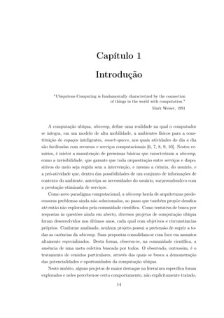 Capítulo 1
Introdução
"Ubiquitous Computing is fundamentally characterized by the connection
of things in the world with computation."
Mark Weiser, 1991
A computação ubíqua, ubicomp, define uma realidade na qual o computador
se integra, em um modelo de alta mobilidade, a ambientes físicos para a cons-
tituição de espaços inteligentes, smart-spaces, nos quais atividades do dia a dia
são facilitadas com recursos e serviços computacionais [6, 7, 8, 9, 10]. Nestes ce-
nários, é mister a manutenção de premissas básicas que caracterizam a ubicomp,
como a invisibilidade, que garante que toda orquestração entre serviços e dispo-
sitivos do meio seja regida sem a intervenção, e mesmo a ciência, do usuário, e
a pró-atividade que, dentro das possibilidades de um conjunto de informações de
contexto do ambiente, antecipa as necessidades do usuário, surpreendendo-o com
a prestação otimizada de serviços.
Como novo paradigma computacional, a ubicomp herda de arquiteturas prede-
cessoras problemas ainda não solucionados, ao passo que também propõe desafios
até então não explorados pela comunidade científica. Como tentativa de busca por
respostas às questões ainda em aberto, diversos projetos de computação ubíqua
foram desenvolvidos nos últimos anos, cada qual com objetivos e circunstâncias
próprios. Conforme analisado, nenhum projeto possui a pretensão de suprir a to-
das as carências da ubicomp. Suas propostas consolidam-se com foco em assuntos
altamente especializados. Desta forma, observa-se, na comunidade científica, a
ausência de uma meta coletiva buscada por todos. O observado, outrossim, é o
tratamento de cenários particulares, através dos quais se busca a demonstração
das potencialidades e oportunidades da computação ubíqua.
Neste âmbito, alguns projetos de maior destaque na literatura específica foram
explorados e neles percebeu-se certo comportamento, não explicitamente tratado,
14
 