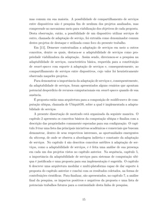 mas comum em sua maioria. A possibilidade de compartilhamento de serviços
entre dispositivos não é pesquisa fim de nenhum dos projetos analisados, mas
compreende no mecanismo meio para viabilização dos objetivos de cada proposta.
Desta observação, então, a possibilidade de um dispositivo utilizar serviços de
outro, chamada de adaptação de serviço, foi extraída como denominador comum
destes projetos de destaque e utilizada como foco do presente trabalho.
Em [11], Demeure contextualiza a adaptação de serviços em meio a outros
conceitos, dentre os quais, destaca-se a adaptabilidade de serviços como pro-
priedade viabilizadora da adaptação. Assim sendo, direcionou-se a pesquisa na
adaptabilidade de serviços, característica básica, requerida para a constituição
de smart-spaces com suporte à adaptação de serviços e, consequentemente, ao
compartilhamento de serviços entre dispositivos, cujo valor foi heuristicamente
observado naqueles projetos.
Para demonstrar a importância da adaptação de serviços e, consequentemente,
da adaptabilidade de serviços, foram apresentados alguns cenários que apontam
potencial desperdício de recursos computacionais em smart-spaces quando de sua
ausência.
É proposta então uma arquitetura para a composição de middlewares de com-
putação ubíqua, chamada de UbiquitOS, sobre a qual é implementada a adapta-
bilidade de serviços.
A presente dissertação de mestrado está organizada da seguinte maneira. O
capítulo 2 apresenta os conceitos básicos da computação ubíqua e finaliza com a
descrição das propriedades comumente esperadas para sua configuração. O capí-
tulo 3 traz uma lista das principais iniciativas acadêmicas e comerciais que buscam
demonstrar, dentro de seus respectivos interesses, as oportunidades emergentes
da ubicomp, de onde se observa a abordagem indireta e constante da adaptação
de serviços. No capítulo 4 são descritos conceitos satélites à adaptação de ser-
viços, como a adaptabilidade de serviços, e é feita uma análise de sua presença
em cada um dos projetos vistos no capítulo anterior. Na sequência, capítulo 5,
a importância da adaptabilidade de serviços para sistemas de computação ubí-
qua é justificada e uma proposta para sua implementação é sugerida. O capítulo
6 descreve uma arquitetura modular e multi-plataforma capaz de dar suporte à
proposta do capítulo anterior e conclui com os resultados coletados, na forma de
contribuições científicas. Para finalizar, são apresentados, no capítulo 7, a análise
final da pesquisa, os impactos positivos e negativos da proposta e uma lista de
potenciais trabalhos futuros para a continuidade desta linha de pesquisa.
15
 