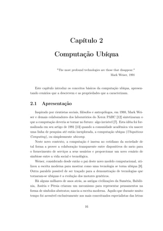 Capítulo 2
Computação Ubíqua
"The most profound technologies are those that disappear."
Mark Weiser, 1991
Este capítulo introduz os conceitos básicos da computação ubíqua, apresen-
tando cenários que a descrevem e as propriedades que a caracterizam.
2.1 Apresentação
Inspirado por cientistas sociais, filósofos e antropólogos, em 1988, Mark Wei-
ser e demais colaboradores dos laboratórios do Xerox PARC [12] sintetizaram o
que a computação deveria se tornar no futuro: algo invisível [7]. Esta idéia foi for-
malizada em seu artigo de 1991 [13] quando a comunidade acadêmica viu nascer
uma linha de pesquisa até então inexplorada, a computação ubíqua (Ubiquitious
Computing), ou simplesmente ubicomp.
Neste novo contexto, a computação é imersa no cotidiano da sociedade de
tal forma a prover a colaboração transparente entre dispositivos do meio para
o fornecimento de serviços a seus usuários e proporcionar um novo cenário de
simbiose entre a vida social e tecnológica.
Weiser, considerado desde então o pai deste novo modelo computacional, uti-
lizou a escrita moderna para mostrar como uma tecnologia se torna ubíqua [8].
Outra paralelo possível de ser traçado para a demonstração de tecnologias que
tornaram-se ubíquas é a evolução dos motores genéricos.
Há alguns milhares de anos atrás, as antigas civilizações da Suméria, Babilô-
nia, Assíria e Pérsia criaram um mecanismo para representar pensamentos na
forma de símbolos abstratos; nascia a escrita moderna. Aquilo que durante muito
tempo foi acessível exclusivamente aos mais conceituados especialistas das letras
16
 